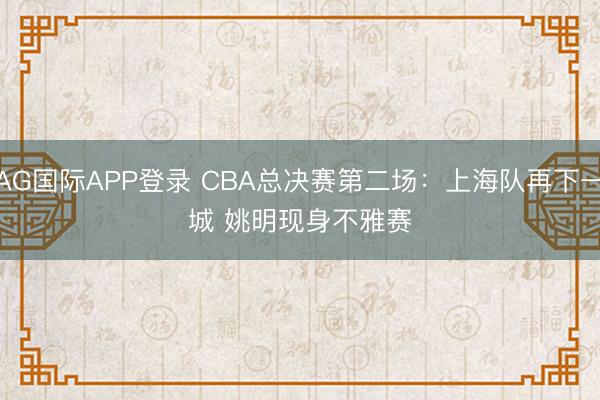 AG国际APP登录 CBA总决赛第二场：上海队再下一城 姚明现身不雅赛