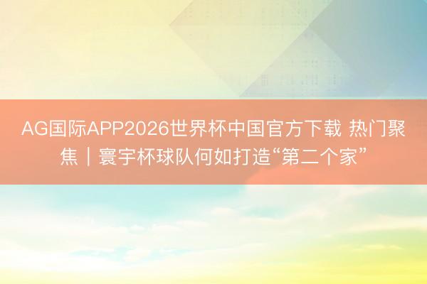 AG国际APP2026世界杯中国官方下载 热门聚焦｜寰宇杯球队何如打造“第二个家”