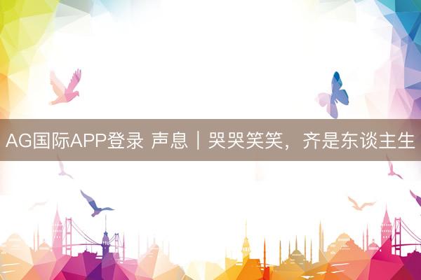 AG国际APP登录 声息｜哭哭笑笑，齐是东谈主生