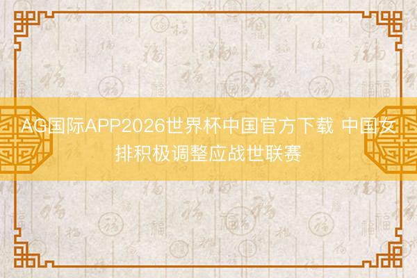 AG国际APP2026世界杯中国官方下载 中国女排积极调整应战世联赛