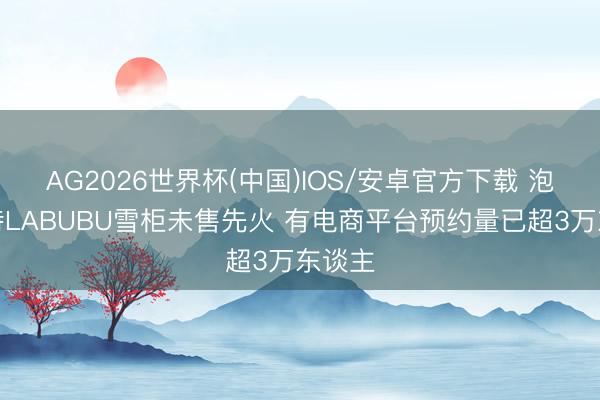 AG2026世界杯(中国)IOS/安卓官方下载 泡泡玛特LABUBU雪柜未售先火 有电商平台预约量已超3万东谈主