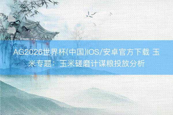 AG2026世界杯(中国)IOS/安卓官方下载 玉米专题：玉米磋磨计谋粮投放分析