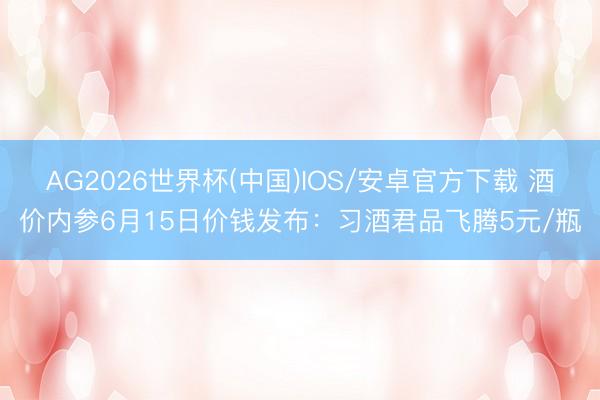 AG2026世界杯(中国)IOS/安卓官方下载 酒价内参6月15日价钱发布：习酒君品飞腾5元/瓶