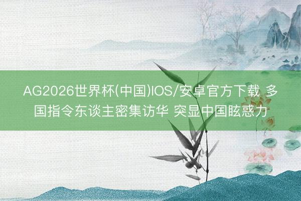 AG2026世界杯(中国)IOS/安卓官方下载 多国指令东谈主密集访华 突显中国眩惑力