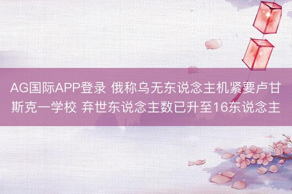 AG国际APP登录 俄称乌无东说念主机紧要卢甘斯克一学校 弃世东说念主数已升至16东说念主