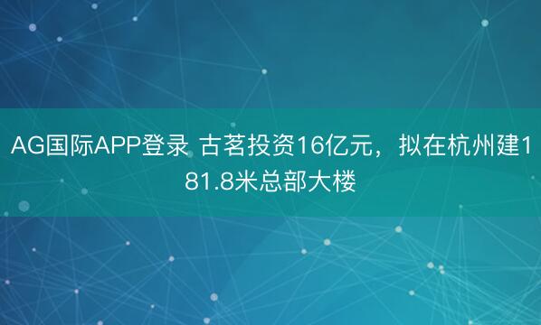 AG国际APP登录 古茗投资16亿元，拟在杭州建181.8米总部大楼