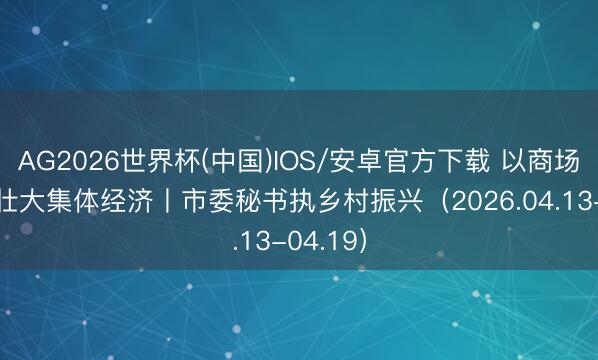 AG2026世界杯(中国)IOS/安卓官方下载 以商场化运营壮大集体经济丨市委秘书执乡村振兴(2026.04.13-04.19)