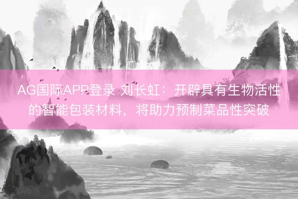 AG国际APP登录 刘长虹：开辟具有生物活性的智能包装材料，将助力预制菜品性突破