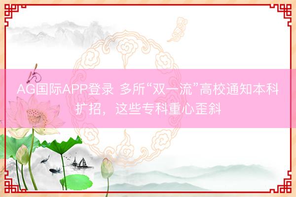 AG国际APP登录 多所“双一流”高校通知本科扩招，这些专科重心歪斜