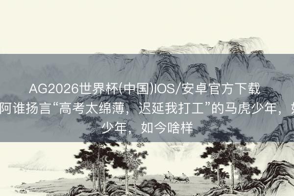 AG2026世界杯(中国)IOS/安卓官方下载 8年前，阿谁扬言“高考太绵薄，迟延我打工”的马虎少年，如今啥样