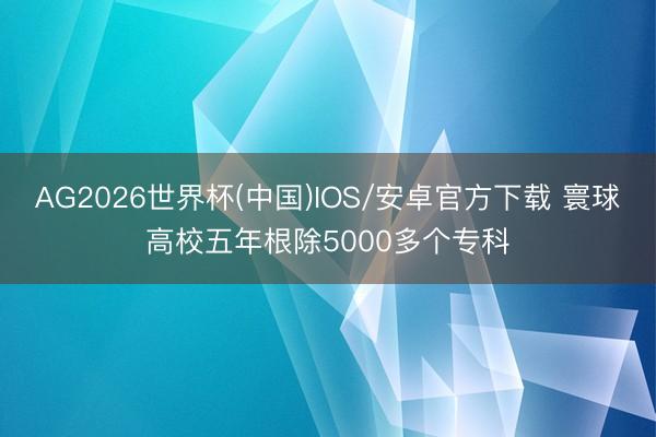 AG2026世界杯(中国)IOS/安卓官方下载 寰球高校五年根除5000多个专科