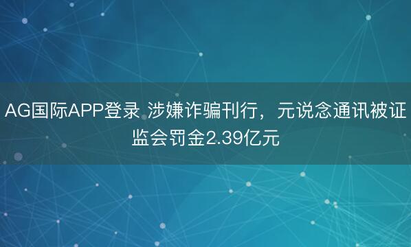 AG国际APP登录 涉嫌诈骗刊行，元说念通讯被证监会罚金2.39亿元