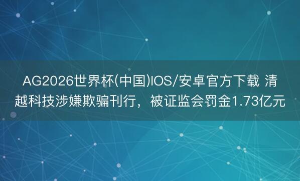 AG2026世界杯(中国)IOS/安卓官方下载 清越科技涉嫌欺骗刊行，被证监会罚金1.73亿元
