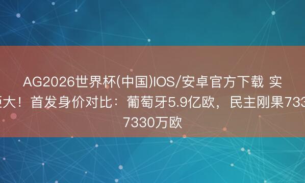 AG2026世界杯(中国)IOS/安卓官方下载 实力差距大！首发身价对比：葡萄牙5.9亿欧，民主刚果7330万欧