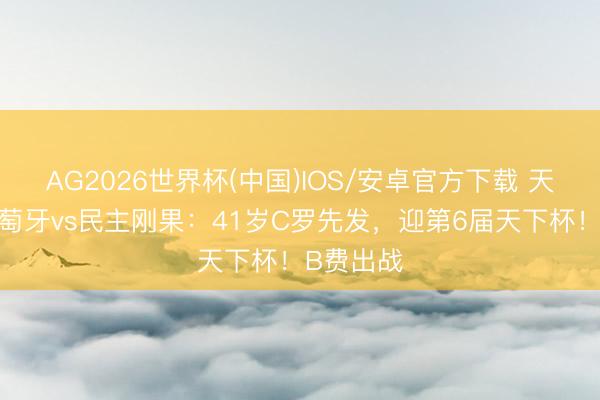 AG2026世界杯(中国)IOS/安卓官方下载 天下杯-葡萄牙vs民主刚果：41岁C罗先发，迎第6届天下杯！B费出战