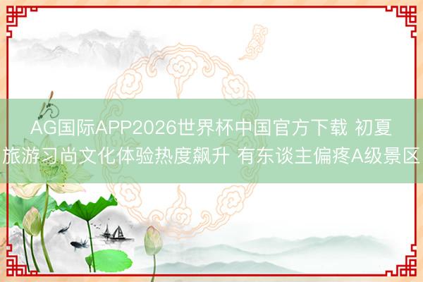 AG国际APP2026世界杯中国官方下载 初夏旅游习尚文化体验热度飙升 有东谈主偏疼A级景区