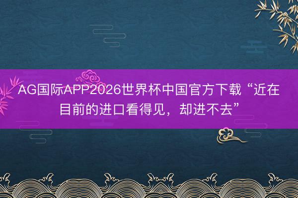 AG国际APP2026世界杯中国官方下载 “近在目前的进口看得见，却进不去”