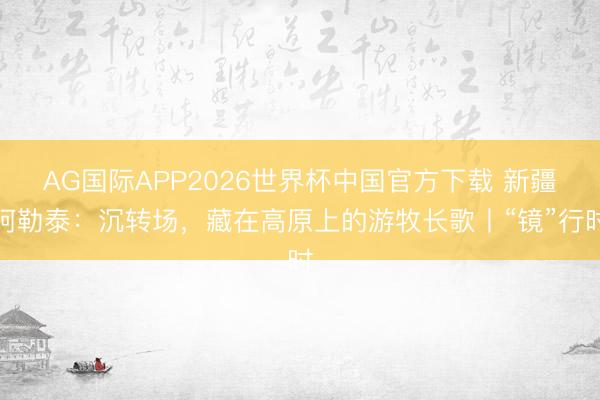 AG国际APP2026世界杯中国官方下载 新疆阿勒泰：沉转场，藏在高原上的游牧长歌丨“镜”行时