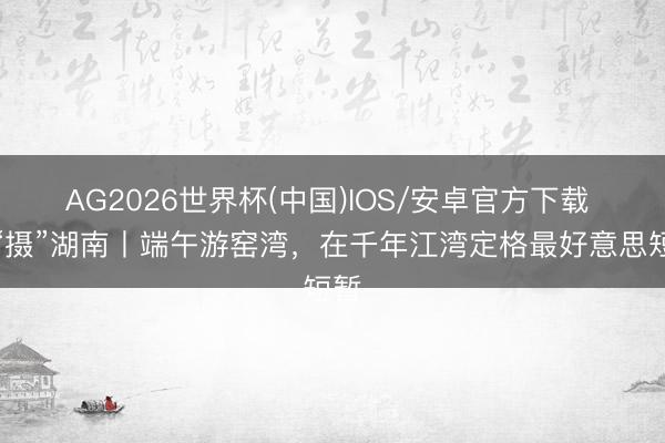 AG2026世界杯(中国)IOS/安卓官方下载 有“摄”湖南丨端午游窑湾，在千年江湾定格最好意思短暂