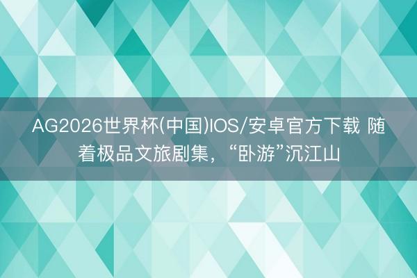 AG2026世界杯(中国)IOS/安卓官方下载 随着极品文旅剧集，“卧游”沉江山