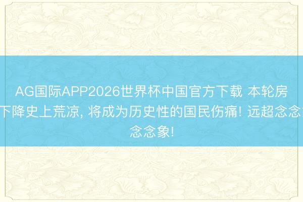 AG国际APP2026世界杯中国官方下载 本轮房价下降史上荒凉， 将成为历史性的国民伤痛! 远超念念象!