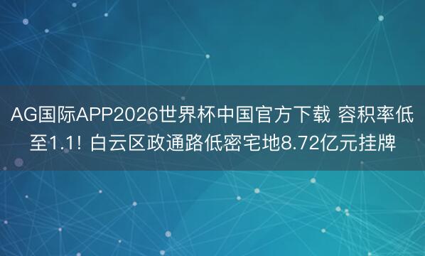 AG国际APP2026世界杯中国官方下载 容积率低至1.1! 白云区政通路低密宅地8.72亿元挂牌