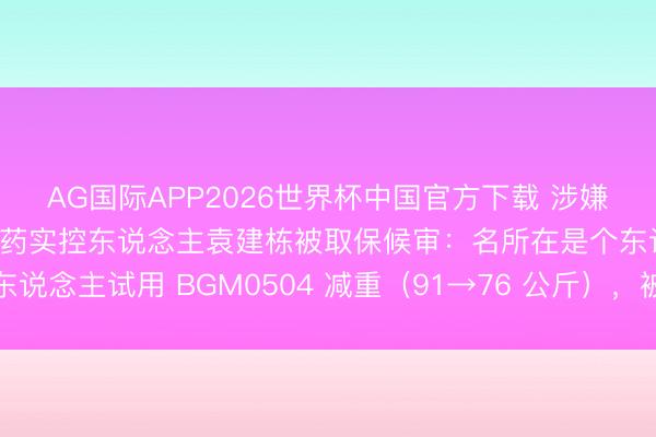 AG国际APP2026世界杯中国官方下载 涉嫌足下证券市集！博瑞医药实控东说念主袁建栋被取保候审：名所在是个东说念主试用 BGM0504 减重（91→76 公斤），被江苏证监局警示函