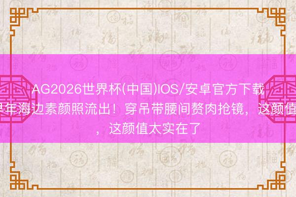 AG2026世界杯(中国)IOS/安卓官方下载 刘亦菲早年海边素颜照流出!穿吊带腰间赘肉抢镜,这颜值太实在了