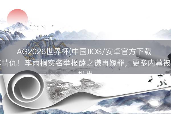 AG2026世界杯(中国)IOS/安卓官方下载 十年情仇!李雨桐实名举报薛之谦再嫁罪,更多内幕被扒出